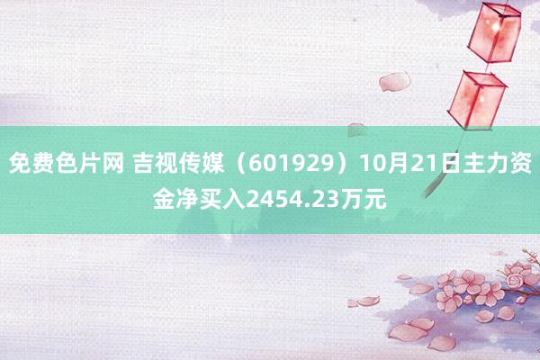 免费色片网 吉视传媒（601929）10月21日主力资金净买入2454.23万元