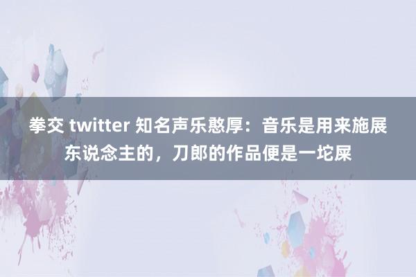 拳交 twitter 知名声乐憨厚：音乐是用来施展东说念主的，刀郎的作品便是一坨屎