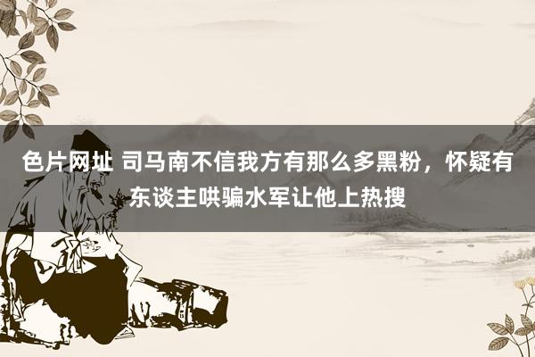 色片网址 司马南不信我方有那么多黑粉，怀疑有东谈主哄骗水军让他上热搜