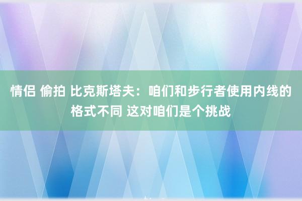 情侣 偷拍 比克斯塔夫：咱们和步行者使用内线的格式不同 这对咱们是个挑战