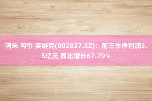 阿朱 勾引 英维克(002837.SZ)：前三季净利润3.5亿元 同比增长67.79%