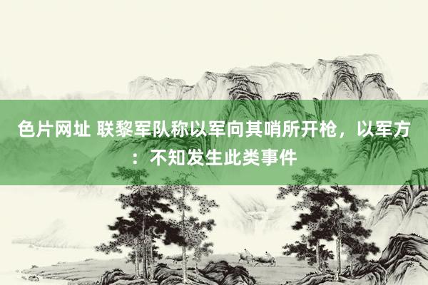 色片网址 联黎军队称以军向其哨所开枪，以军方：不知发生此类事件