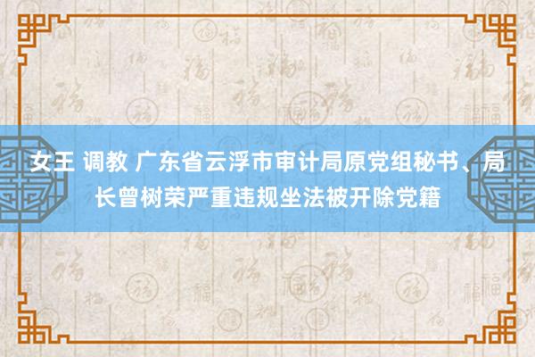 女王 调教 广东省云浮市审计局原党组秘书、局长曾树荣严重违规坐法被开除党籍