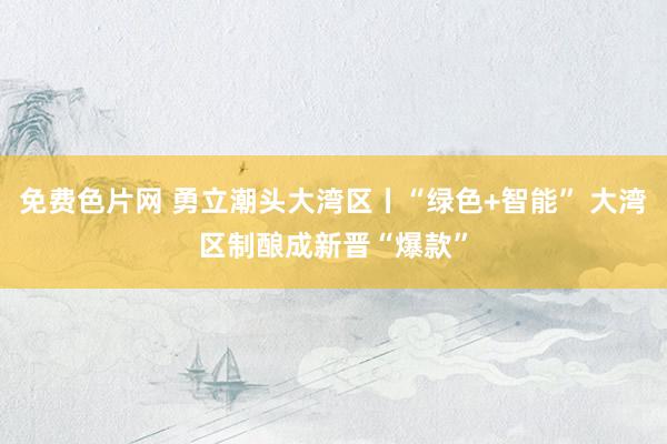 免费色片网 勇立潮头大湾区丨“绿色+智能” 大湾区制酿成新晋“爆款”