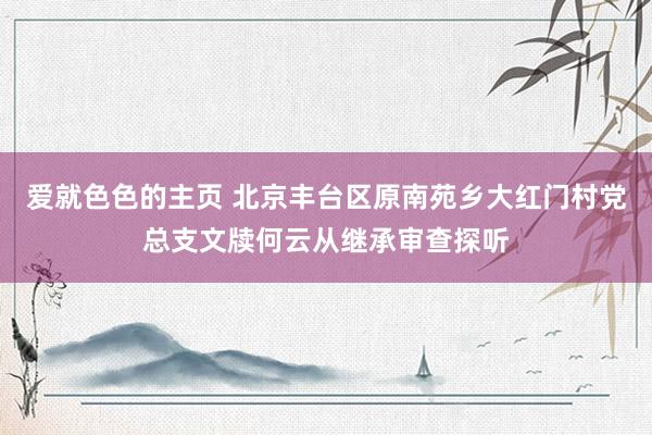 爱就色色的主页 北京丰台区原南苑乡大红门村党总支文牍何云从继承审查探听