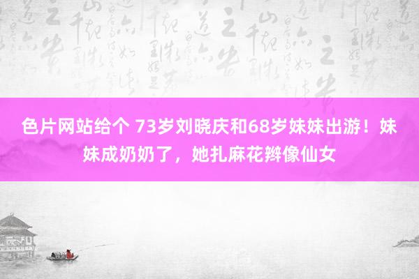 色片网站给个 73岁刘晓庆和68岁妹妹出游！妹妹成奶奶了，她扎麻花辫像仙女