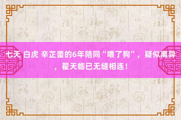 七天 白虎 辛芷蕾的6年陪同“喂了狗”，疑似离异，翟天临已无缝相连！