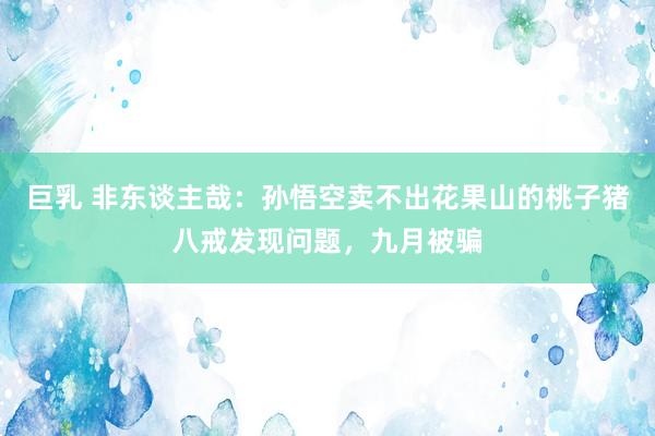 巨乳 非东谈主哉：孙悟空卖不出花果山的桃子猪八戒发现问题，九月被骗