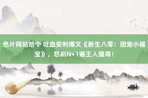 色片网站给个 吐血安利爆文《新生八零：团宠小福宝》，怒刷N+1遍王人值得！