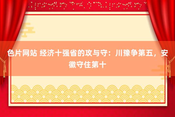 色片网站 经济十强省的攻与守：川豫争第五，安徽守住第十