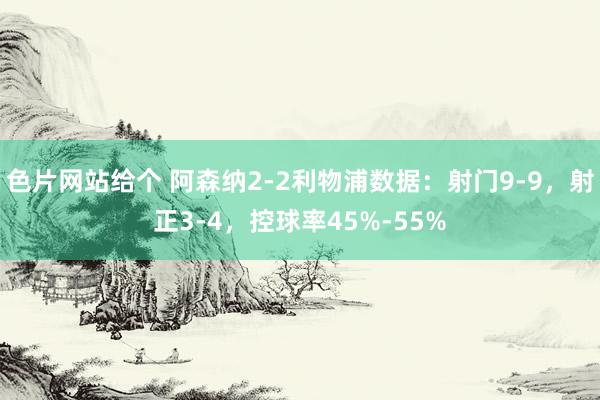 色片网站给个 阿森纳2-2利物浦数据：射门9-9，射正3-4，控球率45%-55%