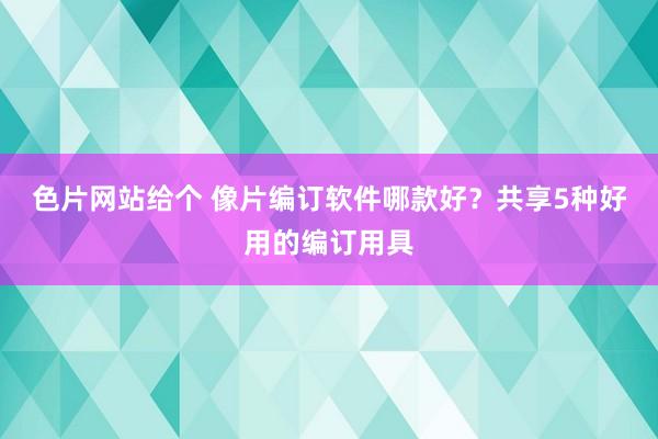 色片网站给个 像片编订软件哪款好？共享5种好用的编订用具