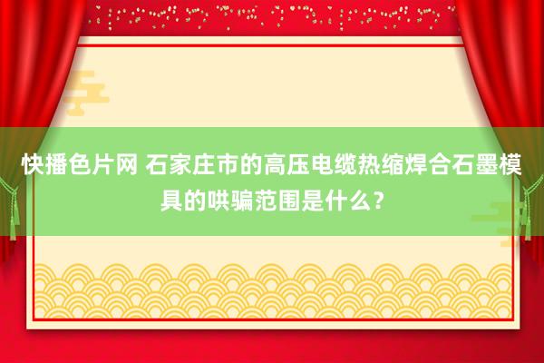 快播色片网 石家庄市的高压电缆热缩焊合石墨模具的哄骗范围是什么？