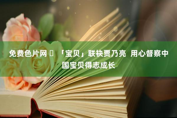 免费色片网 ​「宝贝」联袂贾乃亮  用心督察中国宝贝得志成长