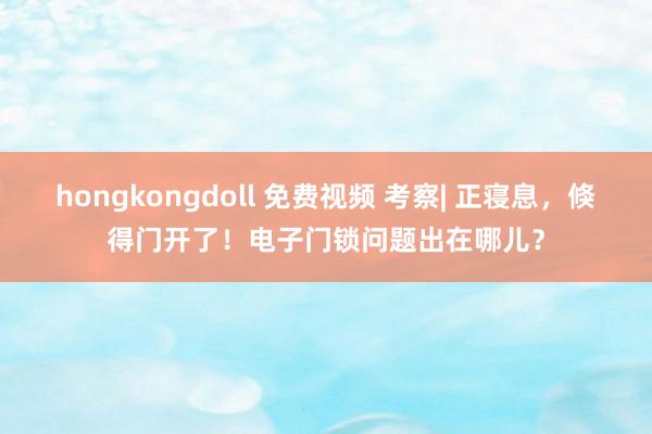 hongkongdoll 免费视频 考察| 正寝息，倏得门开了！电子门锁问题出在哪儿？