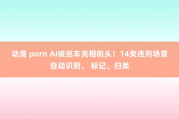 动漫 porn AI梭巡车亮相街头！14类违刑场景自动识别、 标记、归类