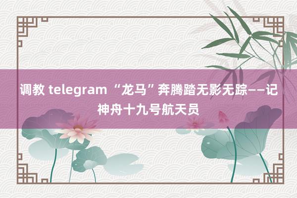 调教 telegram “龙马”奔腾踏无影无踪——记神舟十九号航天员