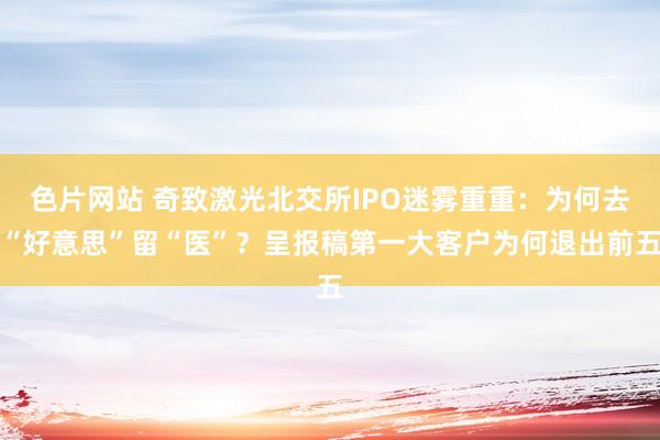 色片网站 奇致激光北交所IPO迷雾重重：为何去“好意思”留“医”？呈报稿第一大客户为何退出前五