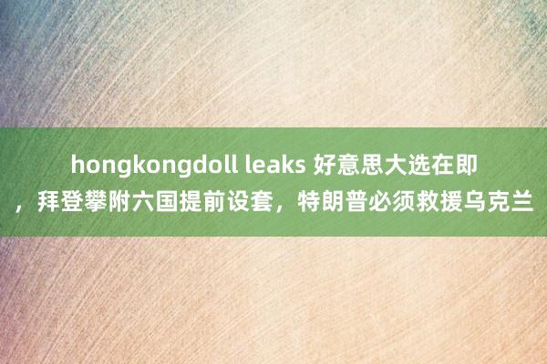 hongkongdoll leaks 好意思大选在即，拜登攀附六国提前设套，特朗普必须救援乌克兰