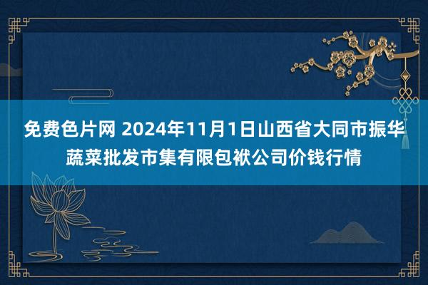 免费色片网 2024年11月1日山西省大同市振华蔬菜批发市集有限包袱公司价钱行情