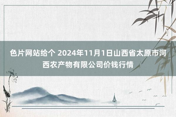 色片网站给个 2024年11月1日山西省太原市河西农产物有限公司价钱行情