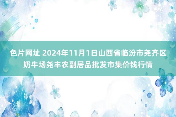 色片网址 2024年11月1日山西省临汾市尧齐区奶牛场尧丰农副居品批发市集价钱行情