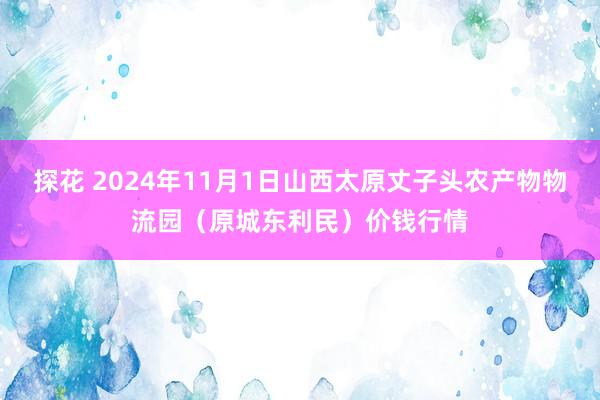 探花 2024年11月1日山西太原丈子头农产物物流园（原城东利民）价钱行情