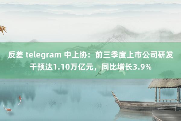 反差 telegram 中上协：前三季度上市公司研发干预达1.10万亿元，同比增长3.9%