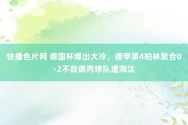 快播色片网 德国杯爆出大冷，德甲第4柏林聚合0-2不敌德丙球队遭淘汰