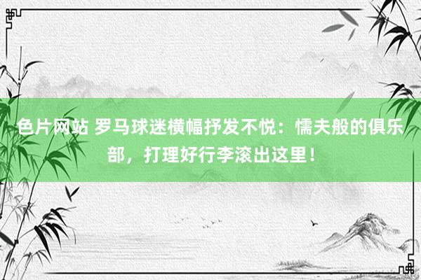 色片网站 罗马球迷横幅抒发不悦：懦夫般的俱乐部，打理好行李滚出这里！