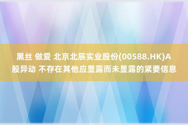 黑丝 做爱 北京北辰实业股份(00588.HK)A股异动 不存在其他应显露而未显露的紧要信息