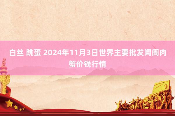 白丝 跳蛋 2024年11月3日世界主要批发阛阓肉蟹价钱行情