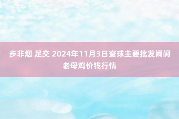 步非烟 足交 2024年11月3日寰球主要批发阛阓老母鸡价钱行情