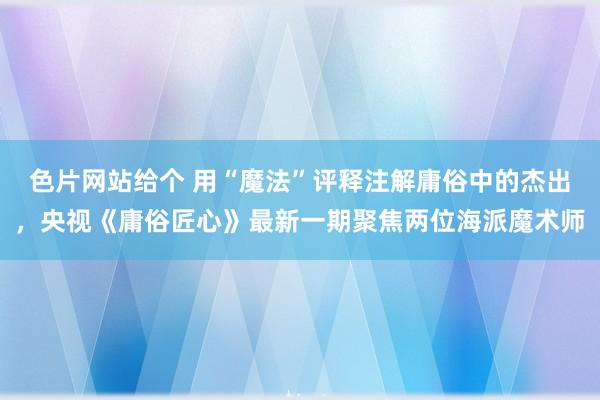 色片网站给个 用“魔法”评释注解庸俗中的杰出，央视《庸俗匠心》最新一期聚焦两位海派魔术师