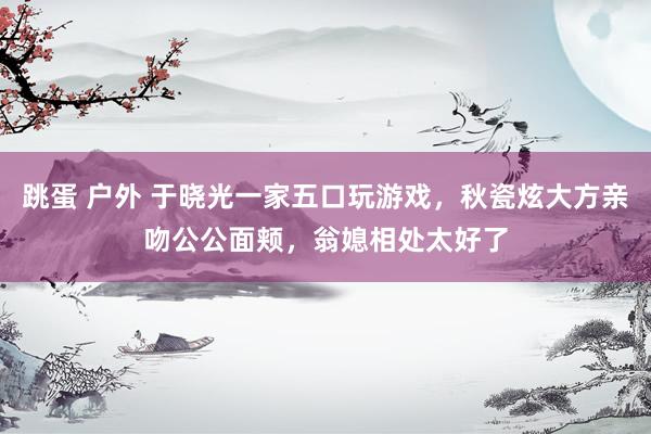 跳蛋 户外 于晓光一家五口玩游戏，秋瓷炫大方亲吻公公面颊，翁媳相处太好了