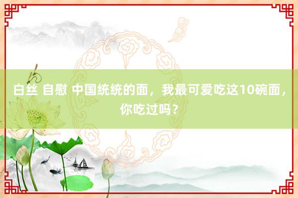 白丝 自慰 中国统统的面，我最可爱吃这10碗面，你吃过吗？