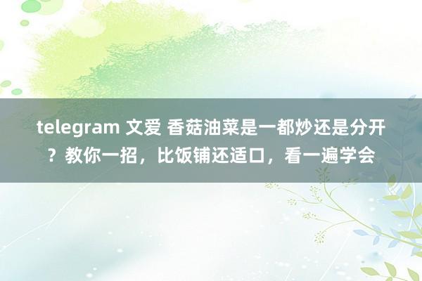 telegram 文爱 香菇油菜是一都炒还是分开？教你一招，比饭铺还适口，看一遍学会