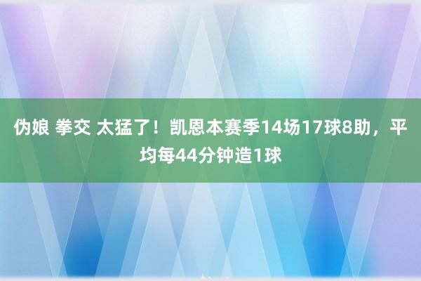 伪娘 拳交 太猛了！凯恩本赛季14场17球8助，平均每44分钟造1球