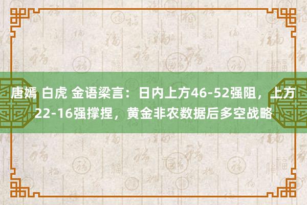 唐嫣 白虎 金语梁言：日内上方46-52强阻，上方22-16强撑捏，黄金非农数据后多空战略