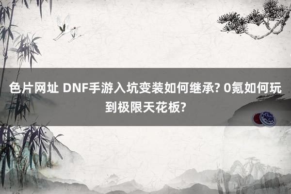 色片网址 DNF手游入坑变装如何继承? 0氪如何玩到极限天花板?