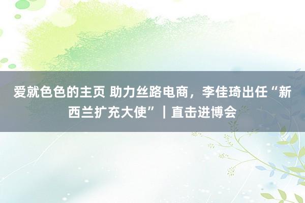 爱就色色的主页 助力丝路电商，李佳琦出任“新西兰扩充大使”｜直击进博会