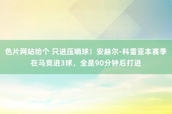 色片网站给个 只进压哨球！安赫尔-科雷亚本赛季在马竞进3球，全是90分钟后打进