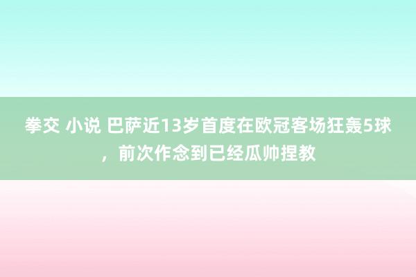 拳交 小说 巴萨近13岁首度在欧冠客场狂轰5球，前次作念到已经瓜帅捏教