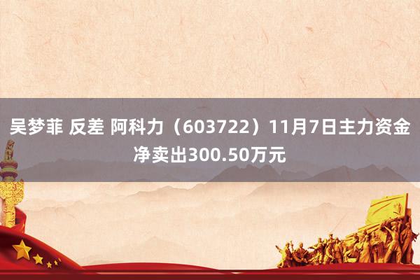 吴梦菲 反差 阿科力（603722）11月7日主力资金净卖出300.50万元