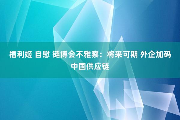 福利姬 自慰 链博会不雅察：将来可期 外企加码中国供应链