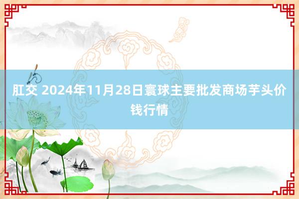 肛交 2024年11月28日寰球主要批发商场芋头价钱行情