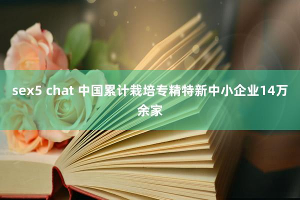 sex5 chat 中国累计栽培专精特新中小企业14万余家