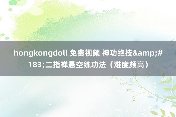 hongkongdoll 免费视频 神功绝技&#183;二指禅悬空练功法（难度颇高）