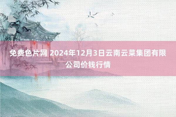 免费色片网 2024年12月3日云南云菜集团有限公司价钱行情