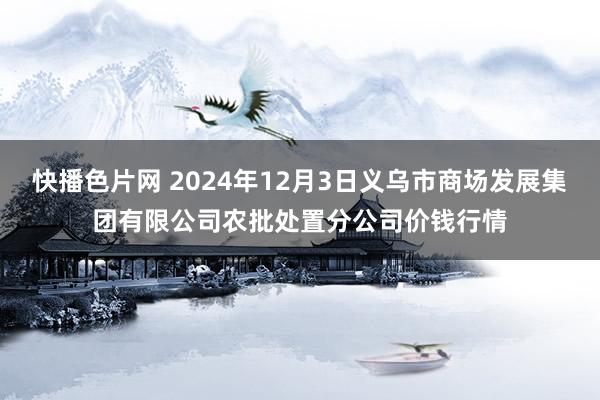 快播色片网 2024年12月3日义乌市商场发展集团有限公司农批处置分公司价钱行情